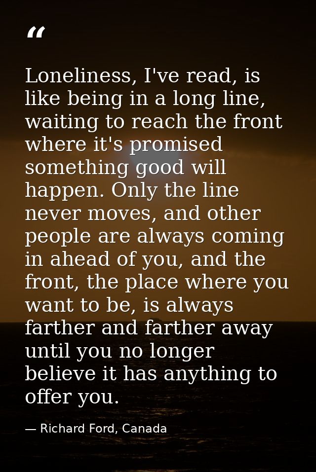 Loneliness, I've read, is like being in a long line, waiting to reach the front where it's promised something good will  — Richard Ford, Canada