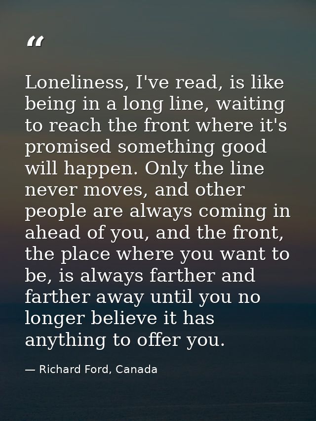 Loneliness, I've read, is like being in a long line, waiting to reach the front where it's promised something good will  — Richard Ford, Canada