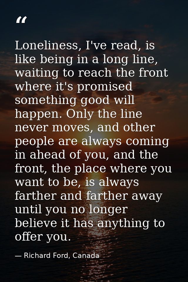 Loneliness, I've read, is like being in a long line, waiting to reach the front where it's promised something good will  — Richard Ford, Canada