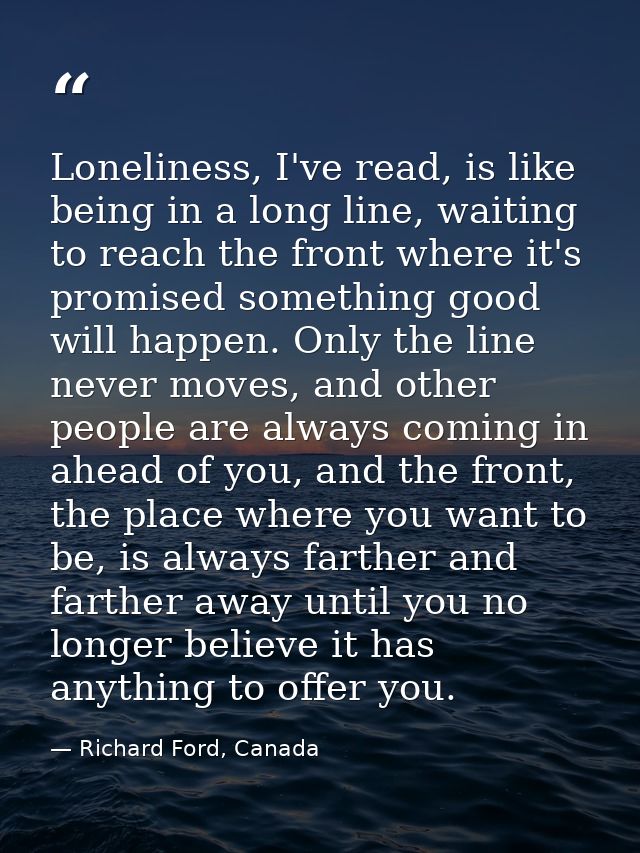 Loneliness, I've read, is like being in a long line, waiting to reach the front where it's promised something good will  — Richard Ford, Canada