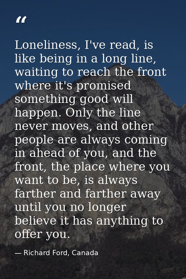 Loneliness, I've read, is like being in a long line, waiting to reach the front where it's promised something good will  — Richard Ford, Canada