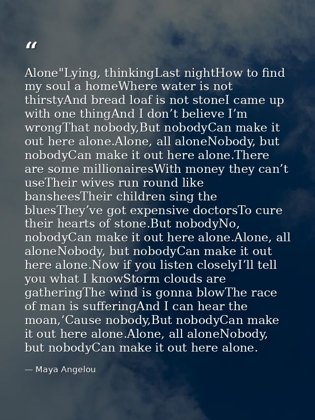 Alone"Lying, thinkingLast nightHow to find my soul a homeWhere water is not thirstyAnd bread loaf is not stoneI came up  — Maya Angelou