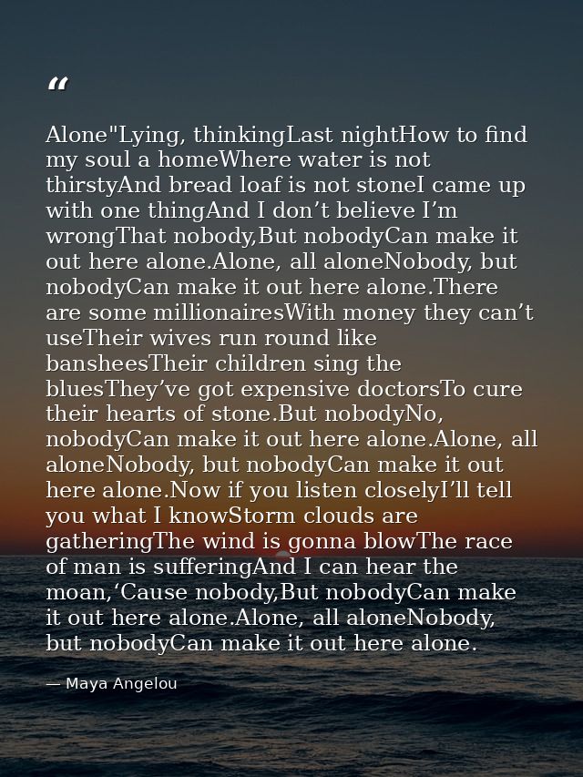 Alone"Lying, thinkingLast nightHow to find my soul a homeWhere water is not thirstyAnd bread loaf is not stoneI came up  — Maya Angelou