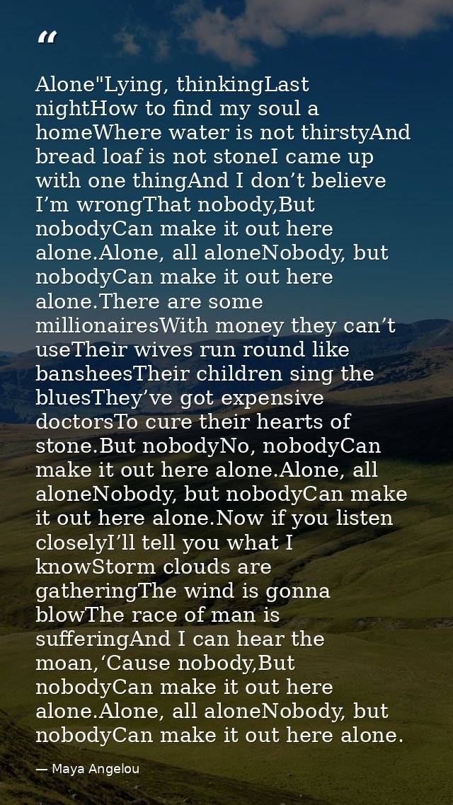 Alone"Lying, thinkingLast nightHow to find my soul a homeWhere water is not thirstyAnd bread loaf is not stoneI came up  — Maya Angelou