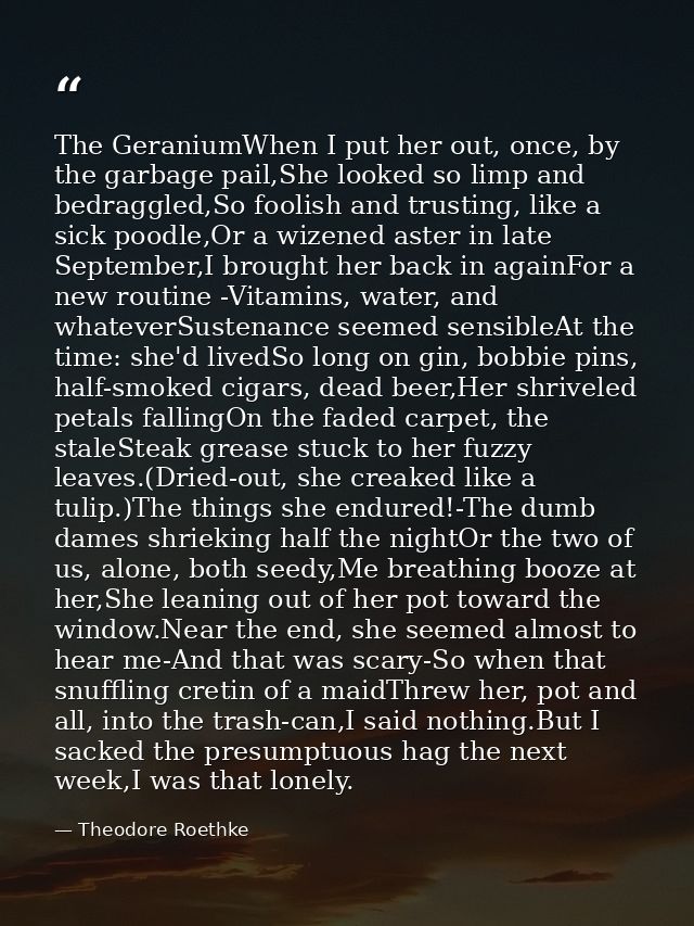 The GeraniumWhen I put her out, once, by the garbage pail,She looked so limp and bedraggled,So foolish and trusting, lik — Theodore Roethke