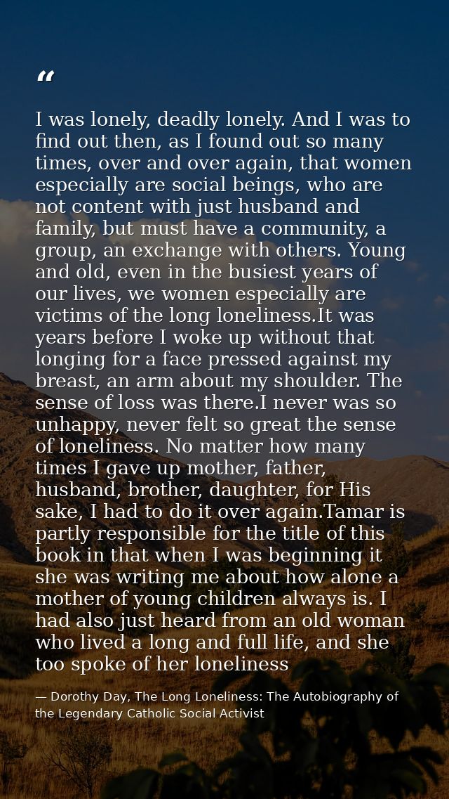 I was lonely, deadly lonely. And I was to find out then, as I found out so many times, over and over again, that women e — Dorothy Day, The Long Loneliness: The Autobiography of the Legendary Catholic Social Activist