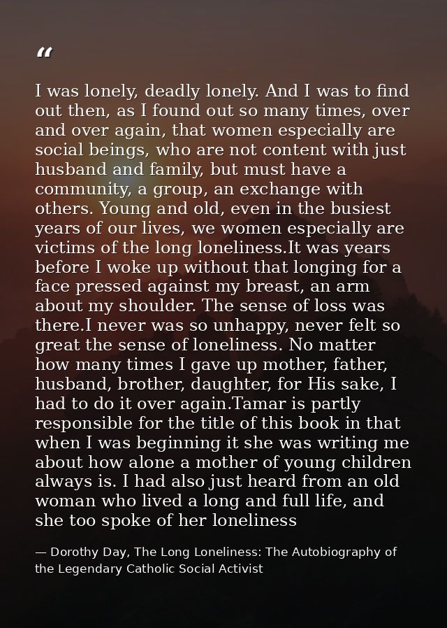 I was lonely, deadly lonely. And I was to find out then, as I found out so many times, over and over again, that women e — Dorothy Day, The Long Loneliness: The Autobiography of the Legendary Catholic Social Activist