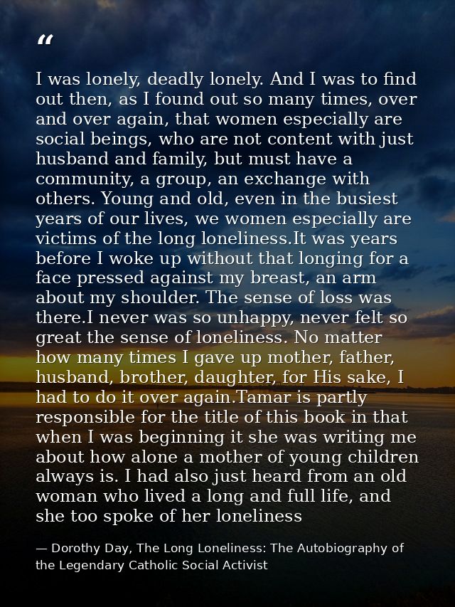 I was lonely, deadly lonely. And I was to find out then, as I found out so many times, over and over again, that women e — Dorothy Day, The Long Loneliness: The Autobiography of the Legendary Catholic Social Activist