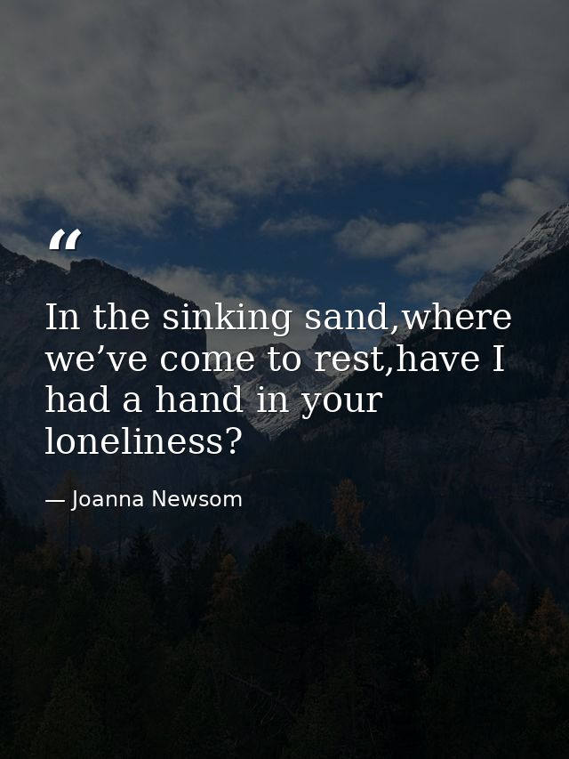 In the sinking sand,where we’ve come to rest,have I had a hand in your loneliness? — Joanna Newsom