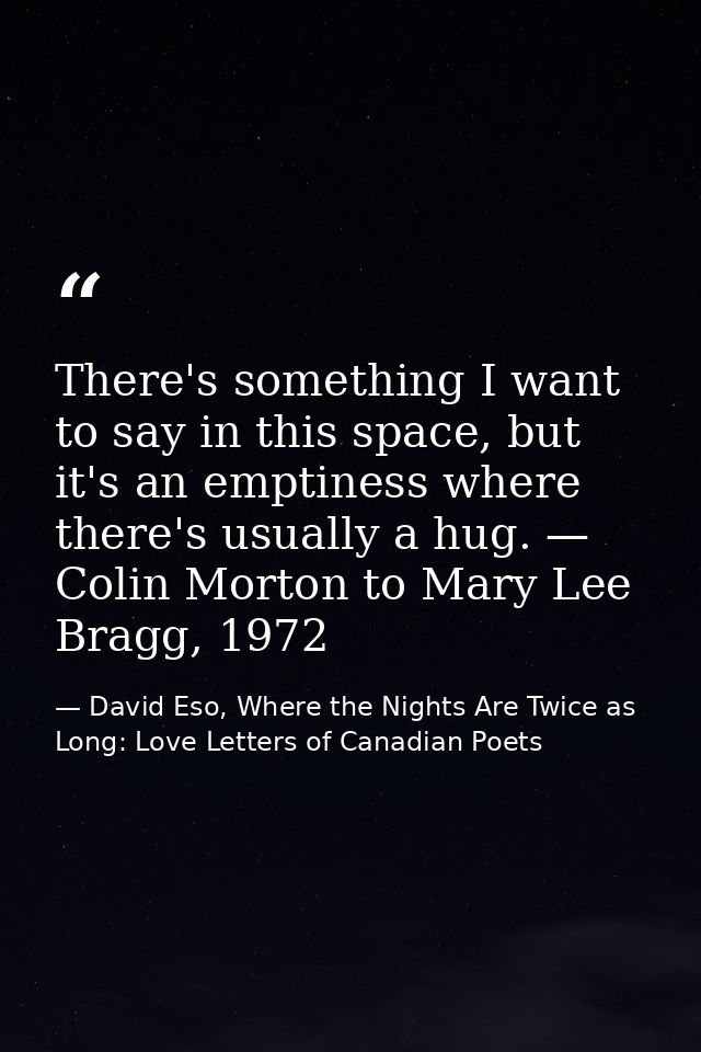 There's something I want to say in this space, but it's an emptiness where there's usually a hug. — Colin Morton to Mary — David Eso, Where the Nights Are Twice as Long: Love Letters of Canadian Poets