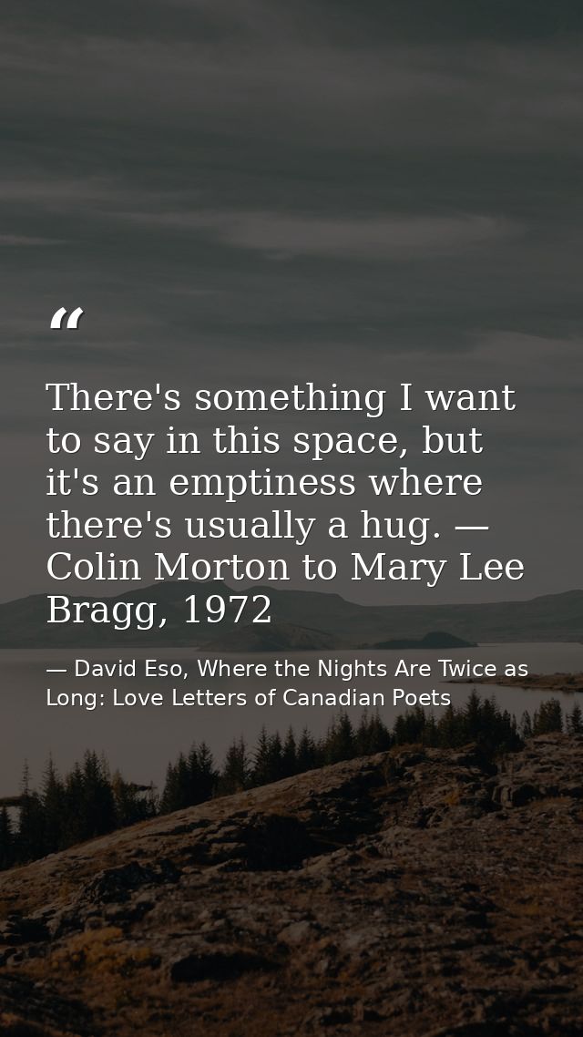 There's something I want to say in this space, but it's an emptiness where there's usually a hug. — Colin Morton to Mary — David Eso, Where the Nights Are Twice as Long: Love Letters of Canadian Poets