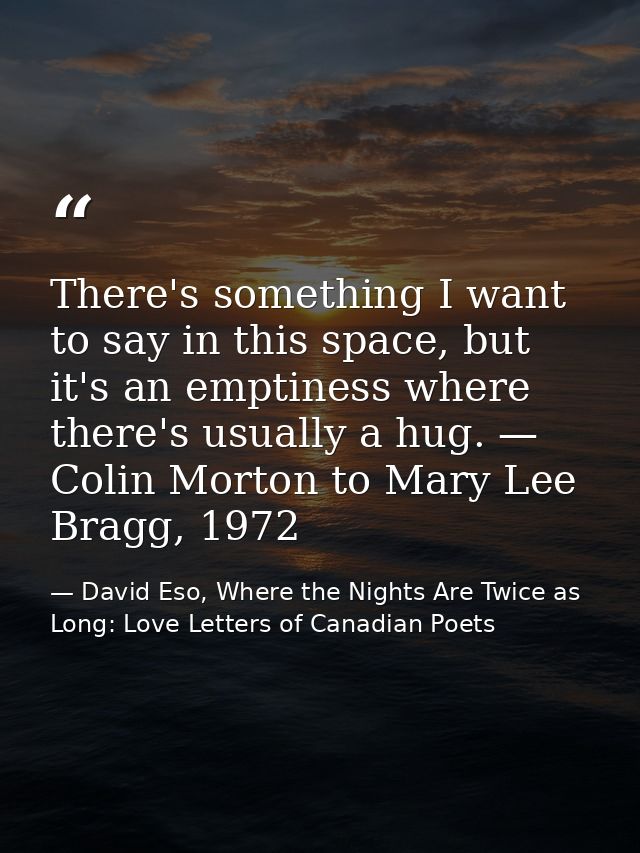 There's something I want to say in this space, but it's an emptiness where there's usually a hug. — Colin Morton to Mary — David Eso, Where the Nights Are Twice as Long: Love Letters of Canadian Poets
