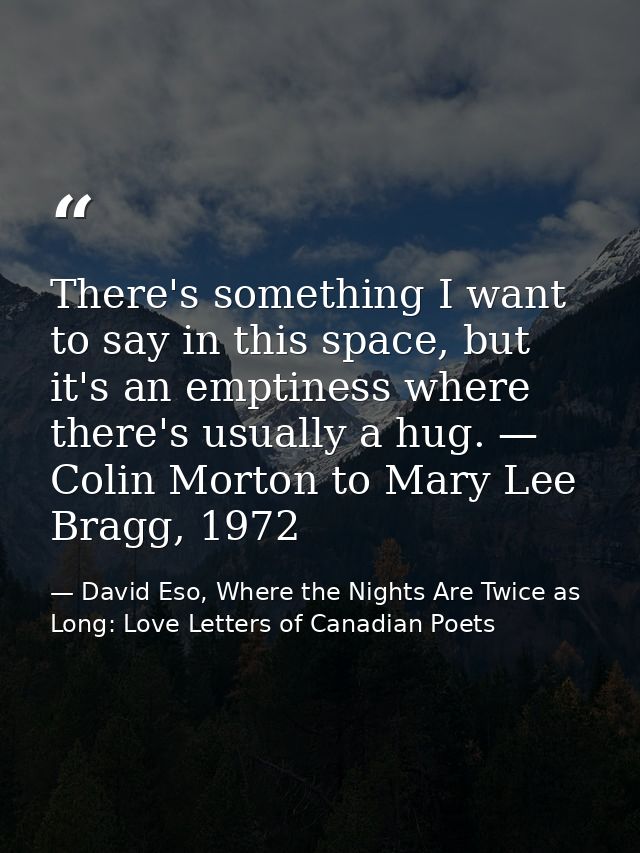 There's something I want to say in this space, but it's an emptiness where there's usually a hug. — Colin Morton to Mary — David Eso, Where the Nights Are Twice as Long: Love Letters of Canadian Poets