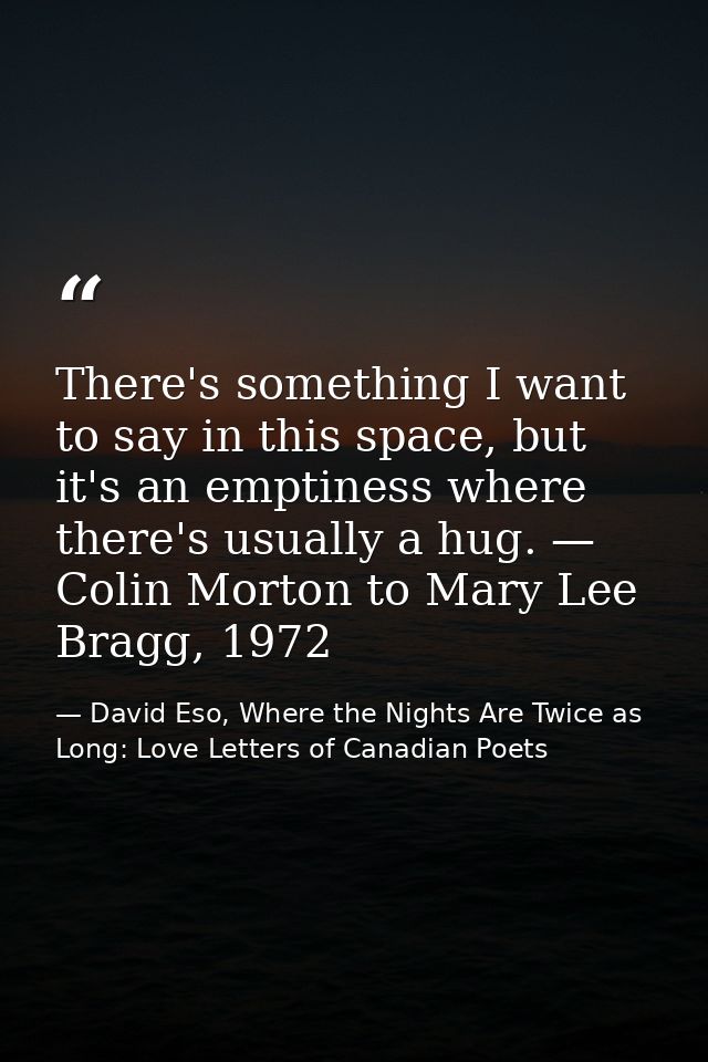 There's something I want to say in this space, but it's an emptiness where there's usually a hug. — Colin Morton to Mary — David Eso, Where the Nights Are Twice as Long: Love Letters of Canadian Poets