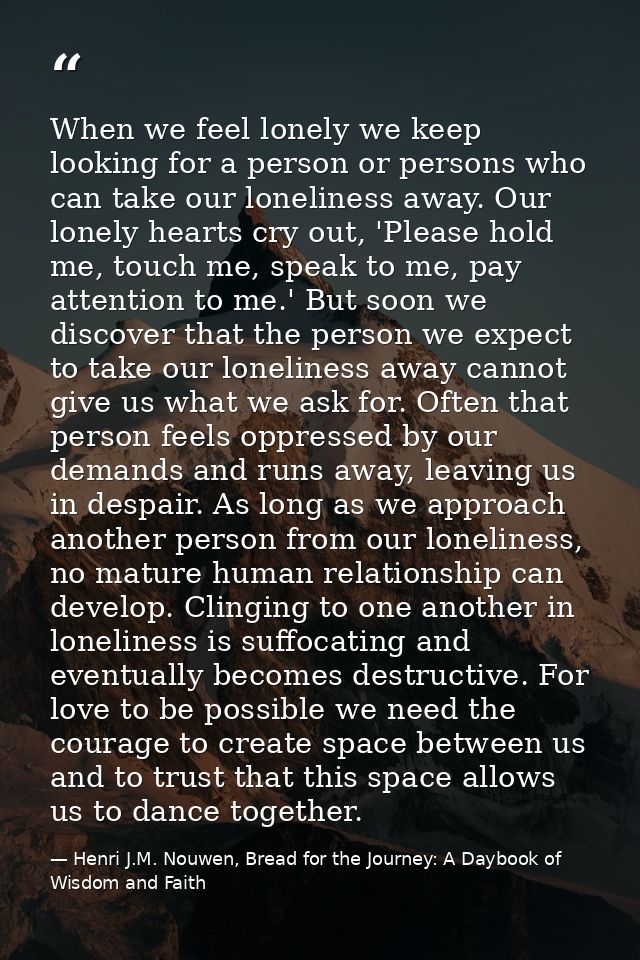 When we feel lonely we keep looking for a person or persons who can take our loneliness away. Our lonely hearts cry out, — Henri J.M. Nouwen, Bread for the Journey: A Daybook of Wisdom and Faith