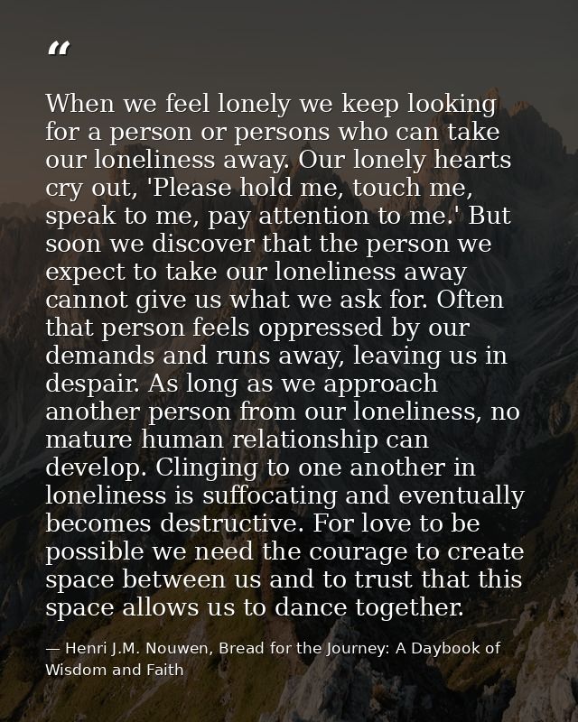 When we feel lonely we keep looking for a person or persons who can take our loneliness away. Our lonely hearts cry out, — Henri J.M. Nouwen, Bread for the Journey: A Daybook of Wisdom and Faith