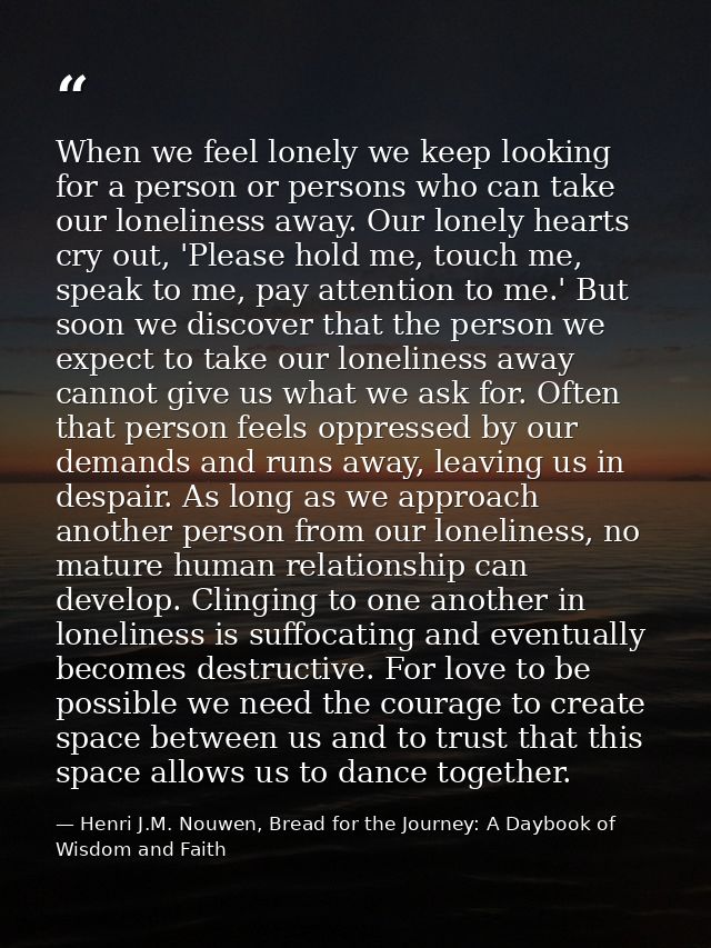 When we feel lonely we keep looking for a person or persons who can take our loneliness away. Our lonely hearts cry out, — Henri J.M. Nouwen, Bread for the Journey: A Daybook of Wisdom and Faith