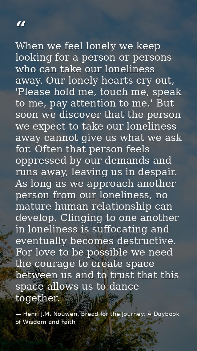 When we feel lonely we keep looking for a person or persons who can take our loneliness away. Our lonely hearts cry out, — Henri J.M. Nouwen, Bread for the Journey: A Daybook of Wisdom and Faith