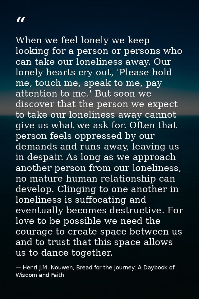 When we feel lonely we keep looking for a person or persons who can take our loneliness away. Our lonely hearts cry out, — Henri J.M. Nouwen, Bread for the Journey: A Daybook of Wisdom and Faith