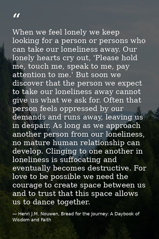 When we feel lonely we keep looking for a person or persons who can take our loneliness away. Our lonely hearts cry out, — Henri J.M. Nouwen, Bread for the Journey: A Daybook of Wisdom and Faith
