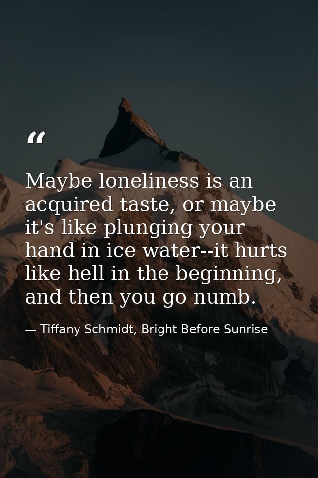 Maybe loneliness is an acquired taste, or maybe it's like plunging your hand in ice water--it hurts like hell in the beg — Tiffany Schmidt, Bright Before Sunrise