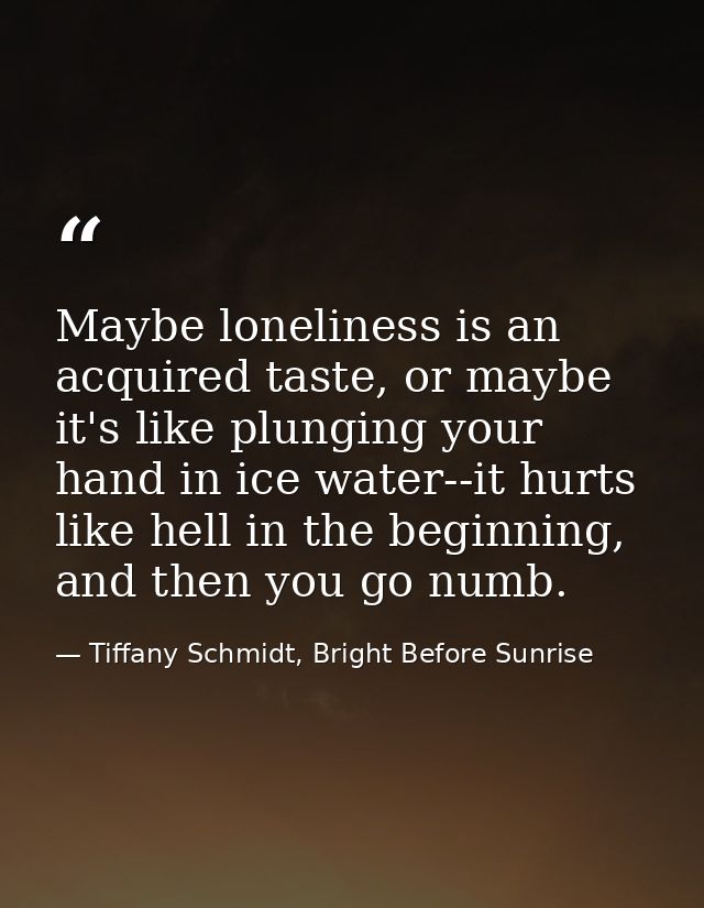Maybe loneliness is an acquired taste, or maybe it's like plunging your hand in ice water--it hurts like hell in the beg — Tiffany Schmidt, Bright Before Sunrise