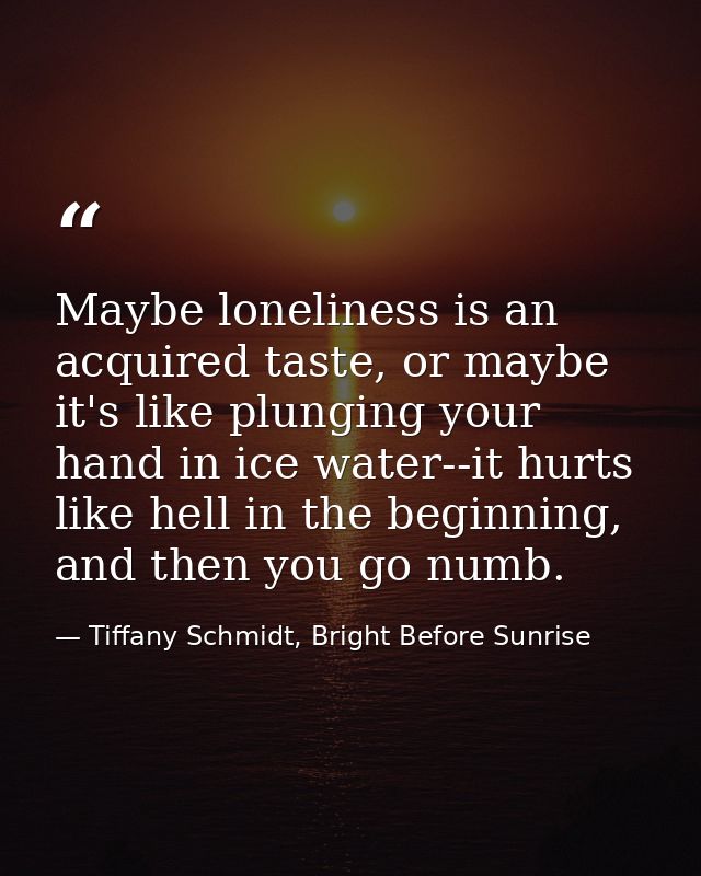 Maybe loneliness is an acquired taste, or maybe it's like plunging your hand in ice water--it hurts like hell in the beg — Tiffany Schmidt, Bright Before Sunrise