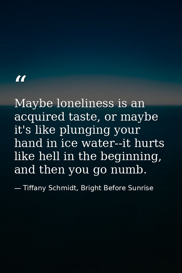 Maybe loneliness is an acquired taste, or maybe it's like plunging your hand in ice water--it hurts like hell in the beg — Tiffany Schmidt, Bright Before Sunrise
