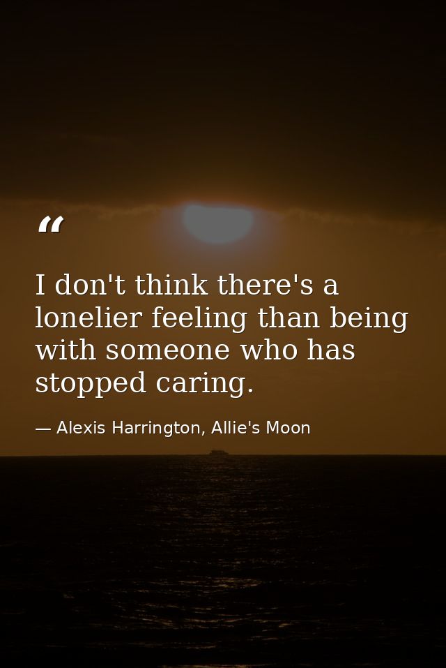 I don't think there's a lonelier feeling than being with someone who has stopped caring. — Alexis Harrington, Allie's Moon