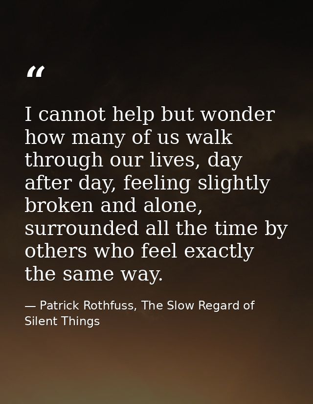 I cannot help but wonder how many of us walk through our lives, day after day, feeling slightly broken and alone, surrou — Patrick Rothfuss, The Slow Regard of Silent Things