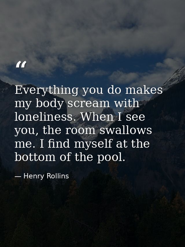Everything you do makes my body scream with loneliness. When I see you, the room swallows me. I find myself at the botto — Henry Rollins
