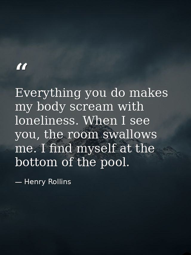 Everything you do makes my body scream with loneliness. When I see you, the room swallows me. I find myself at the botto — Henry Rollins