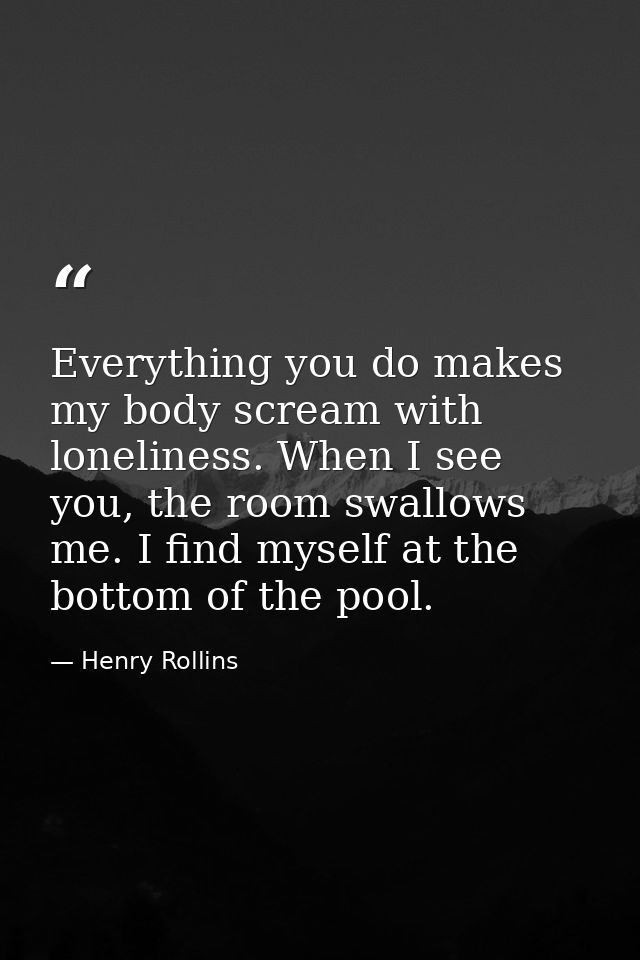 Everything you do makes my body scream with loneliness. When I see you, the room swallows me. I find myself at the botto — Henry Rollins