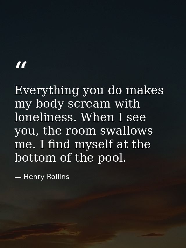 Everything you do makes my body scream with loneliness. When I see you, the room swallows me. I find myself at the botto — Henry Rollins