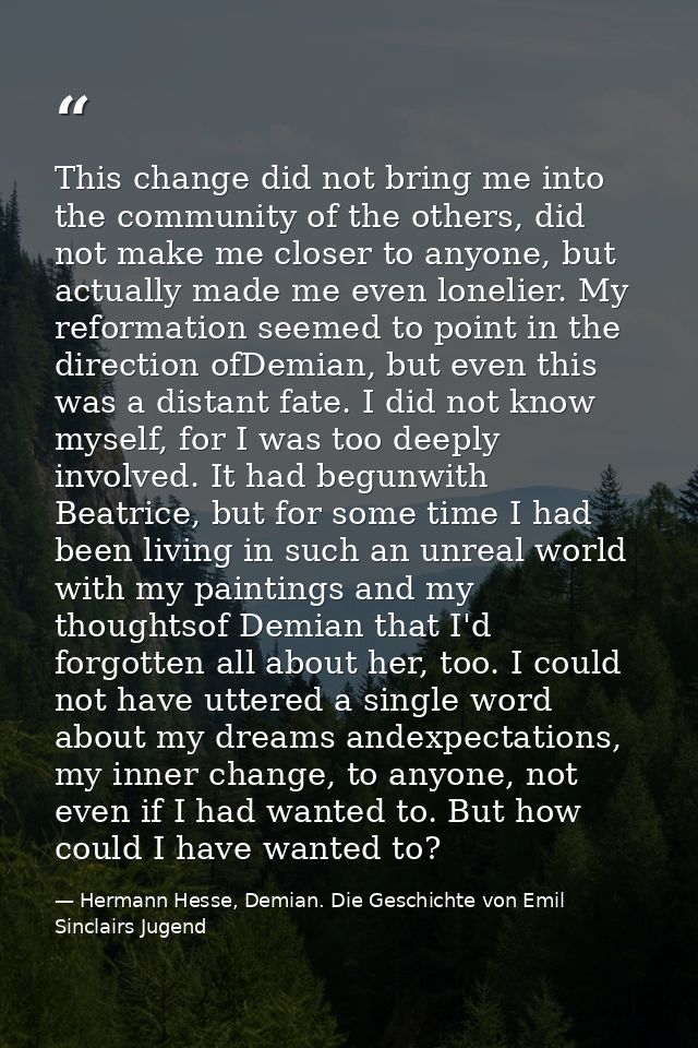 This change did not bring me into the community of the others, did not make me closer to anyone, but actually made me ev — Hermann Hesse, Demian. Die Geschichte von Emil Sinclairs Jugend