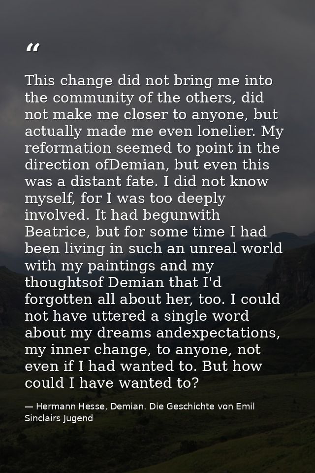 This change did not bring me into the community of the others, did not make me closer to anyone, but actually made me ev — Hermann Hesse, Demian. Die Geschichte von Emil Sinclairs Jugend