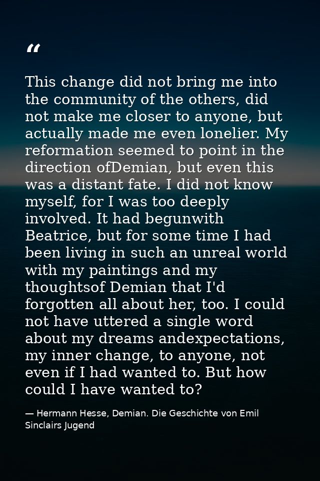 This change did not bring me into the community of the others, did not make me closer to anyone, but actually made me ev — Hermann Hesse, Demian. Die Geschichte von Emil Sinclairs Jugend