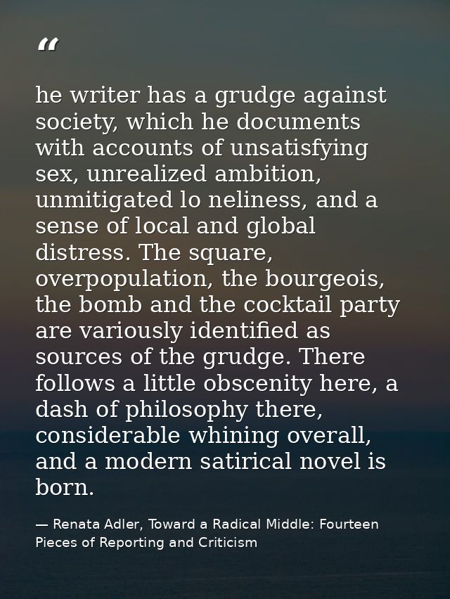 he writer has a grudge against society, which he documents with accounts of unsatisfying sex, unrealized ambition, unmit — Renata Adler, Toward a Radical Middle: Fourteen Pieces of Reporting and Criticism