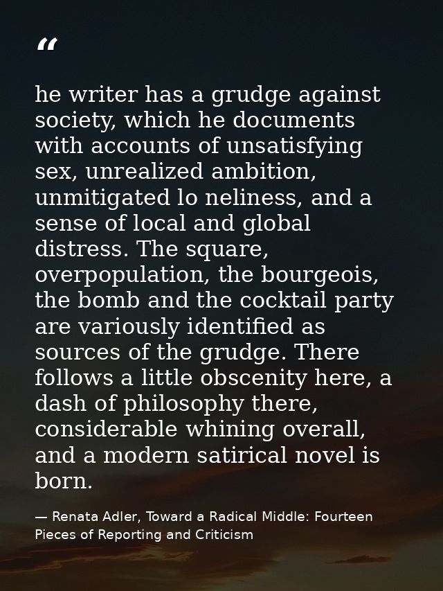he writer has a grudge against society, which he documents with accounts of unsatisfying sex, unrealized ambition, unmit — Renata Adler, Toward a Radical Middle: Fourteen Pieces of Reporting and Criticism