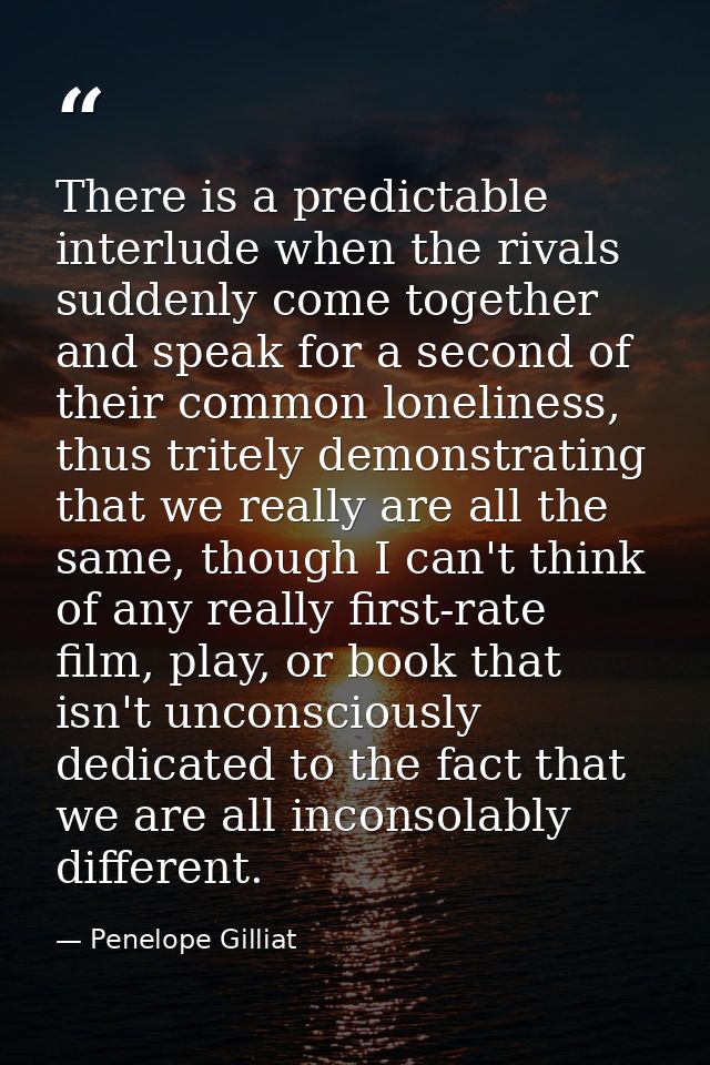 There is a predictable interlude when the rivals suddenly come together and speak for a second of their common lonelines — Penelope Gilliat
