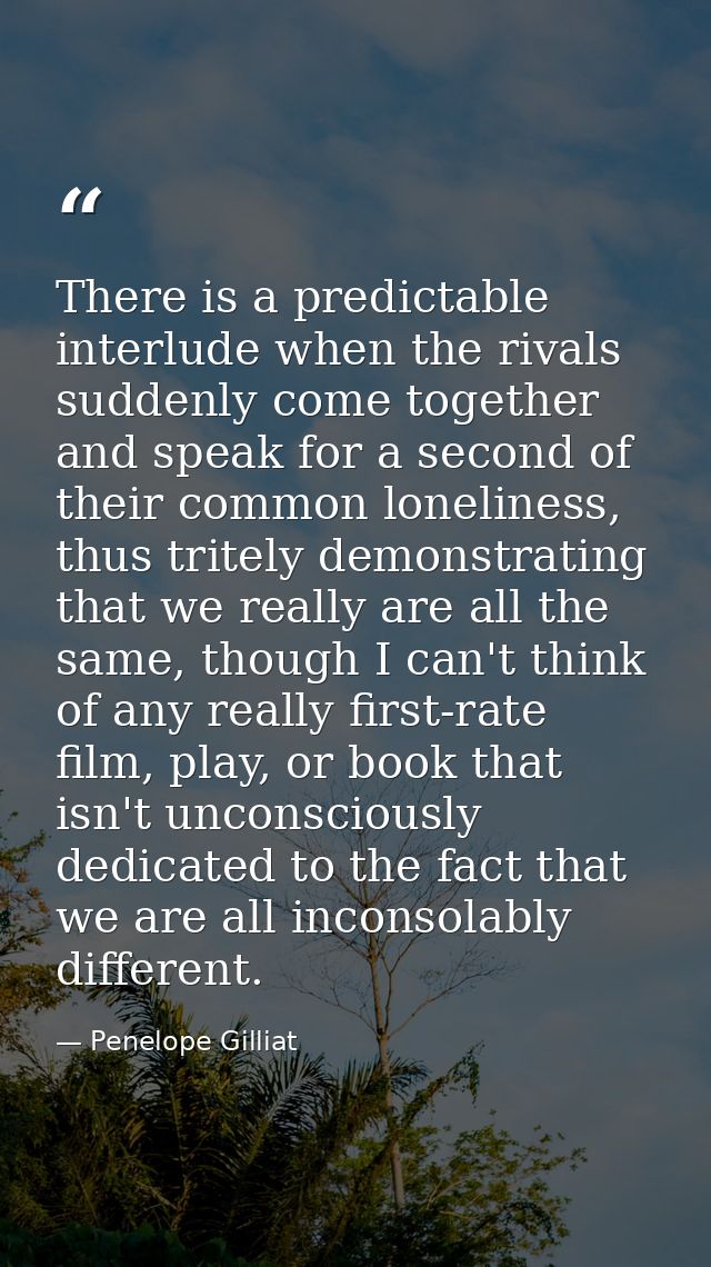 There is a predictable interlude when the rivals suddenly come together and speak for a second of their common lonelines — Penelope Gilliat