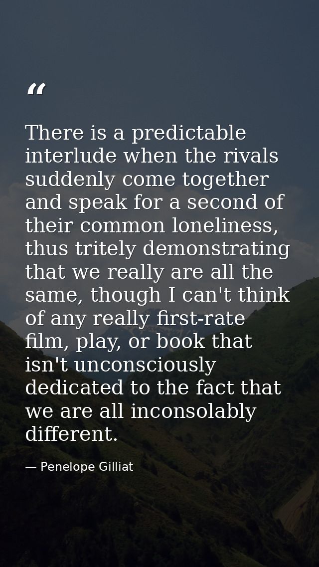 There is a predictable interlude when the rivals suddenly come together and speak for a second of their common lonelines — Penelope Gilliat