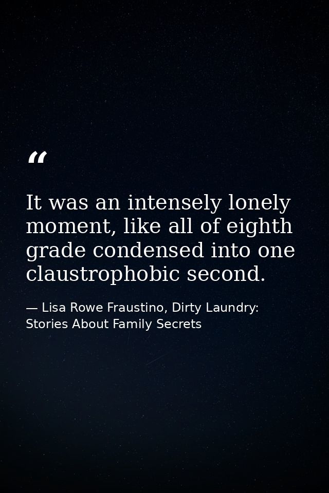 It was an intensely lonely moment, like all of eighth grade condensed into one claustrophobic second. — Lisa Rowe Fraustino, Dirty Laundry: Stories About Family Secrets