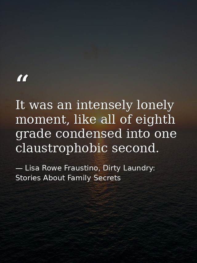 It was an intensely lonely moment, like all of eighth grade condensed into one claustrophobic second. — Lisa Rowe Fraustino, Dirty Laundry: Stories About Family Secrets