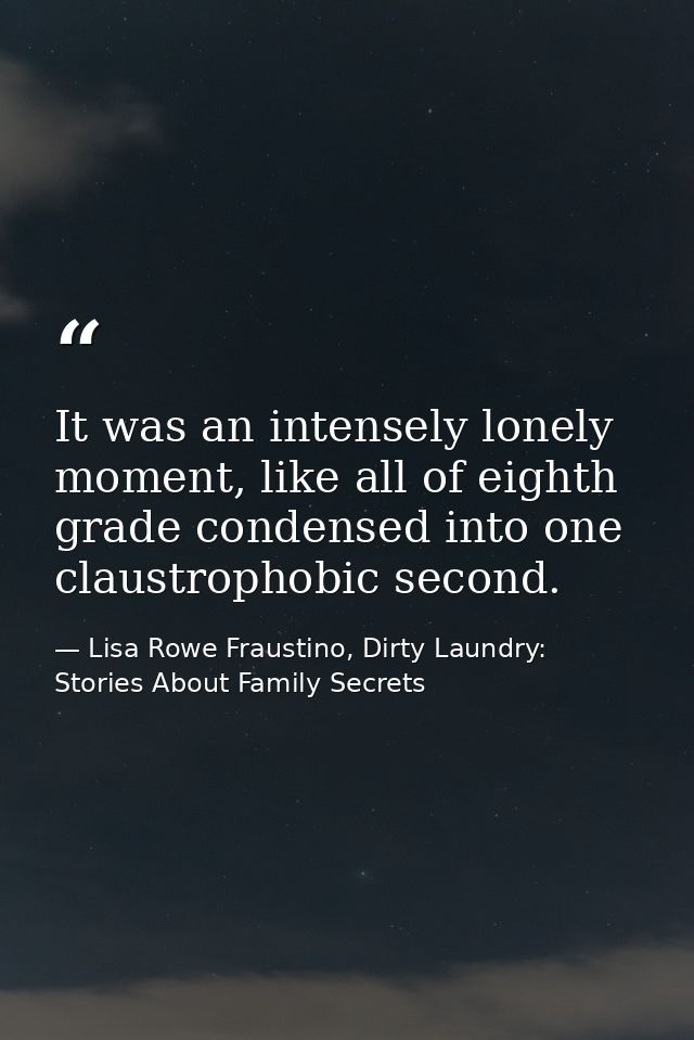 It was an intensely lonely moment, like all of eighth grade condensed into one claustrophobic second. — Lisa Rowe Fraustino, Dirty Laundry: Stories About Family Secrets
