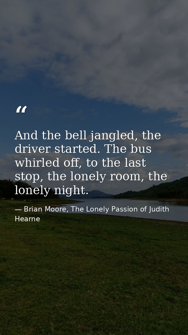 And the bell jangled, the driver started. The bus whirled off, to the last stop, the lonely room, the lonely night. — Brian Moore, The Lonely Passion of Judith Hearne