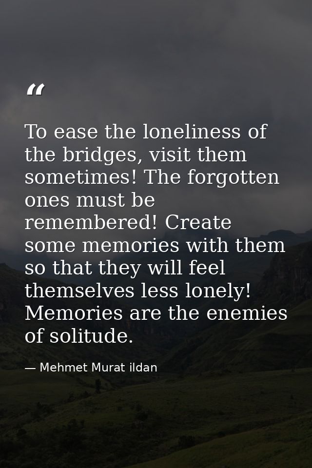 To ease the loneliness of the bridges, visit them sometimes! The forgotten ones must be remembered! Create some memories — Mehmet Murat ildan