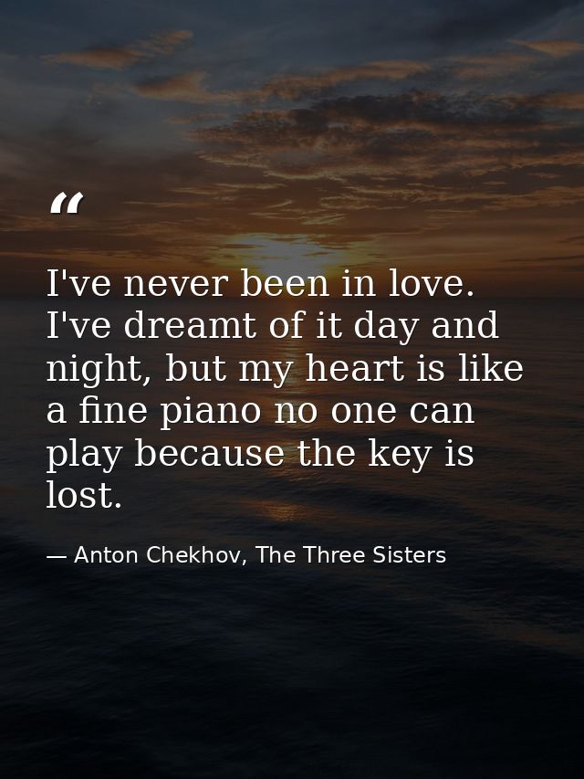 I've never been in love. I've dreamt of it day and night, but my heart is like a fine piano no one can play because the  — Anton Chekhov, The Three Sisters