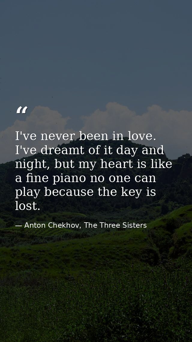 I've never been in love. I've dreamt of it day and night, but my heart is like a fine piano no one can play because the  — Anton Chekhov, The Three Sisters