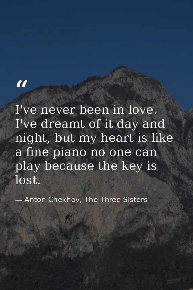 I've never been in love. I've dreamt of it day and night, but my heart is like a fine piano no one can play because the  — Anton Chekhov, The Three Sisters